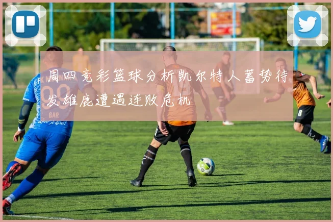 周四竞彩篮球分析凯尔特人蓄势待发雄鹿遭遇连败危机