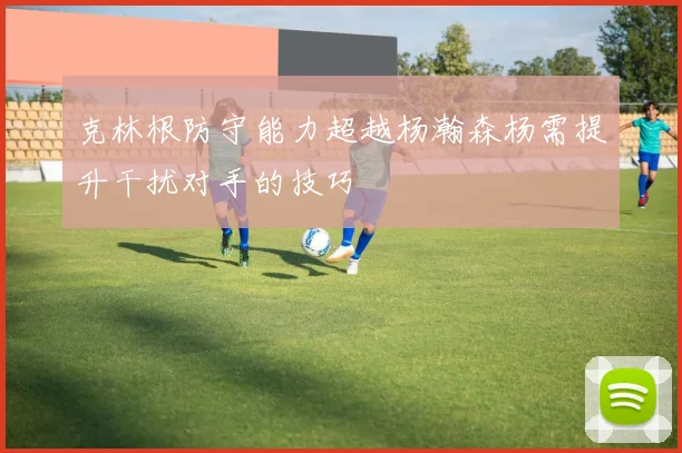 克林根防守能力超越杨瀚森杨需提升干扰对手的技巧