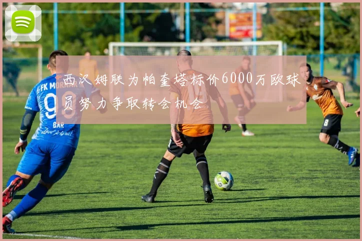 西汉姆联为帕奎塔标价6000万欧球员努力争取转会机会