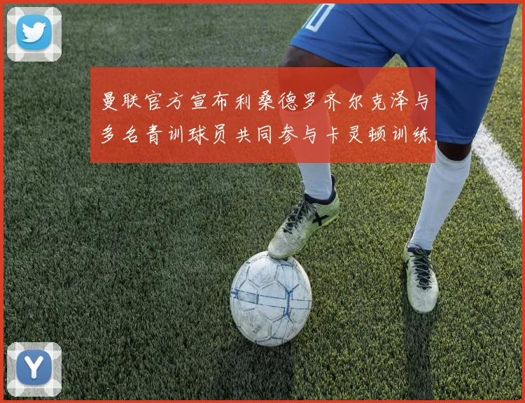 曼联官方宣布利桑德罗齐尔克泽与多名青训球员共同参与卡灵顿训练