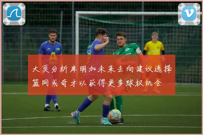 大莫分析库明加未来去向建议选择篮网或奇才以获得更多球权机会