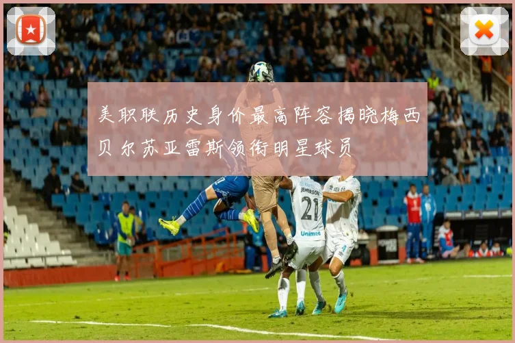 美职联历史身价最高阵容揭晓梅西贝尔苏亚雷斯领衔明星球员