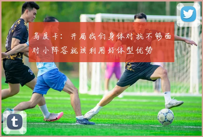 乌度卡：开局我们身体对抗不够面对小阵容就该利用好体型优势
