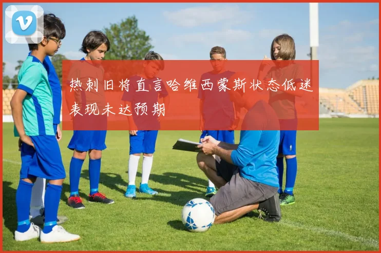 热刺旧将直言哈维西蒙斯状态低迷表现未达预期