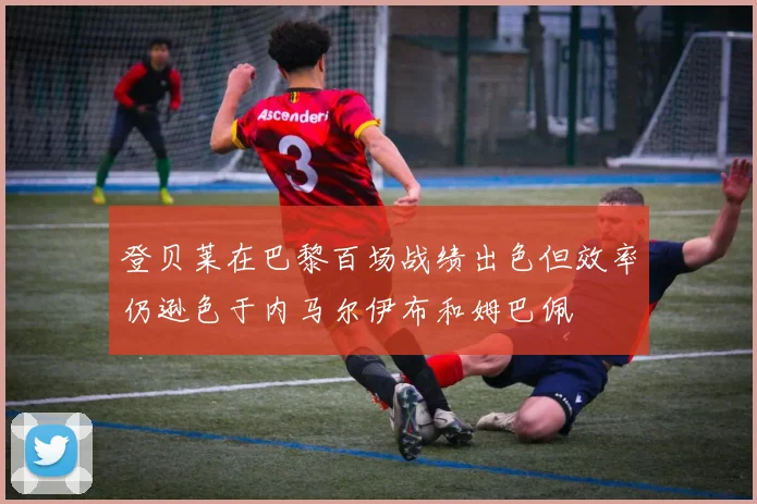 登贝莱在巴黎百场战绩出色但效率仍逊色于内马尔伊布和姆巴佩