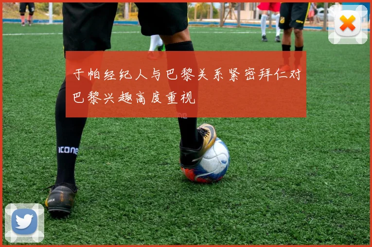 于帕经纪人与巴黎关系紧密拜仁对巴黎兴趣高度重视