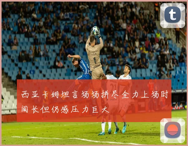 西亚卡姆坦言场场拼尽全力上场时间长但仍感压力巨大