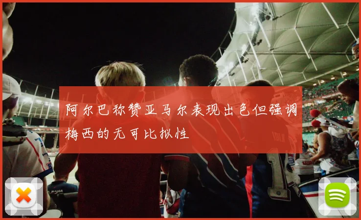 阿尔巴称赞亚马尔表现出色但强调梅西的无可比拟性